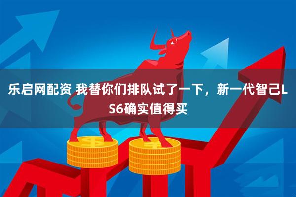 乐启网配资 我替你们排队试了一下，新一代智己LS6确实值得买