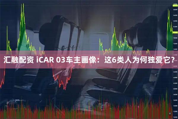 汇融配资 iCAR 03车主画像：这6类人为何独爱它？