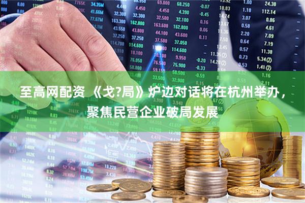 至高网配资 《戈?局》炉边对话将在杭州举办，聚焦民营企业破局发展