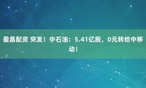 盈昌配资 突发！中石油：5.41亿股，0元转给中移动！