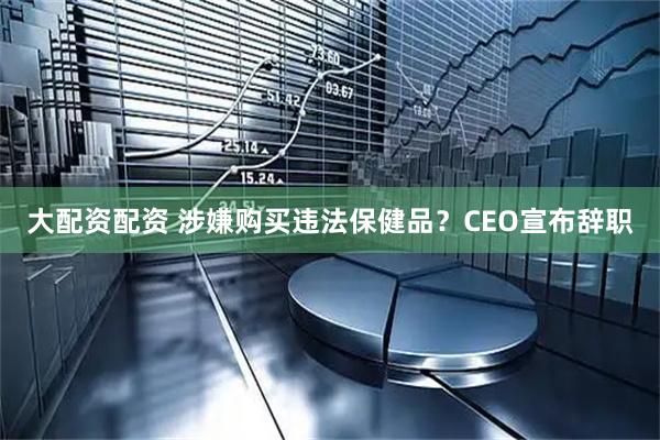大配资配资 涉嫌购买违法保健品？CEO宣布辞职