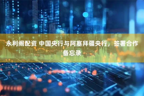 永利阁配资 中国央行与阿塞拜疆央行，签署合作备忘录