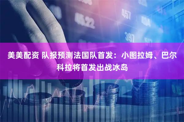 美美配资 队报预测法国队首发：小图拉姆、巴尔科拉将首发出战冰岛