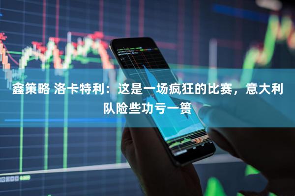 鑫策略 洛卡特利：这是一场疯狂的比赛，意大利队险些功亏一篑