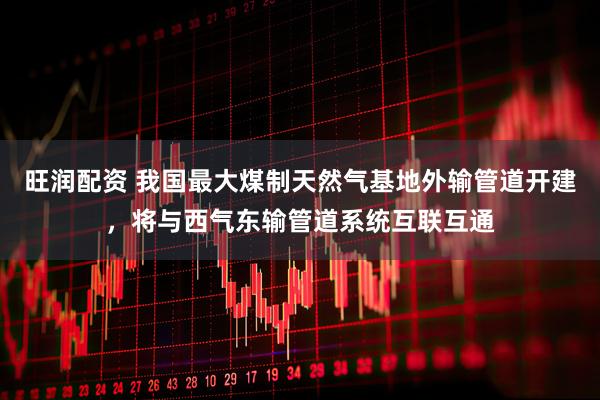 旺润配资 我国最大煤制天然气基地外输管道开建，将与西气东输管道系统互联互通