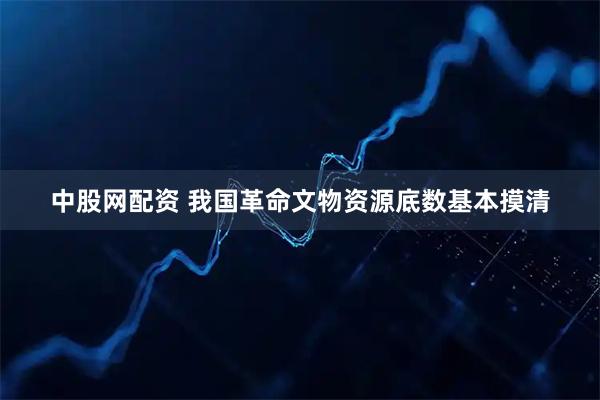中股网配资 我国革命文物资源底数基本摸清