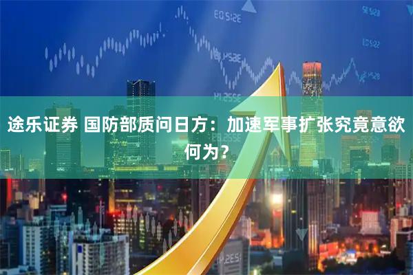 途乐证券 国防部质问日方：加速军事扩张究竟意欲何为？