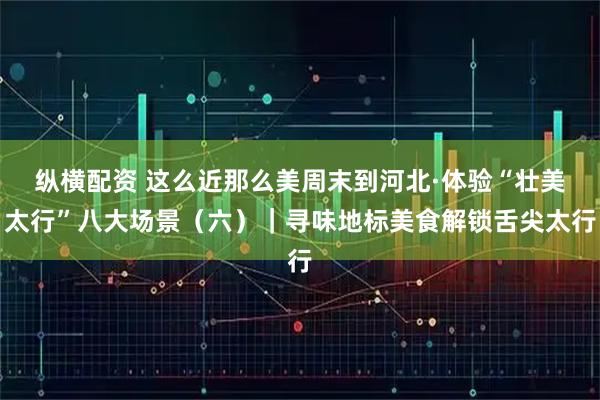 纵横配资 这么近那么美周末到河北·体验“壮美太行”八大场景（六）｜寻味地标美食解锁舌尖太行