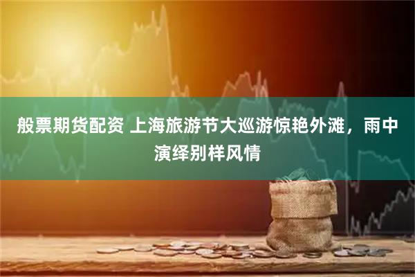 般票期货配资 上海旅游节大巡游惊艳外滩，雨中演绎别样风情