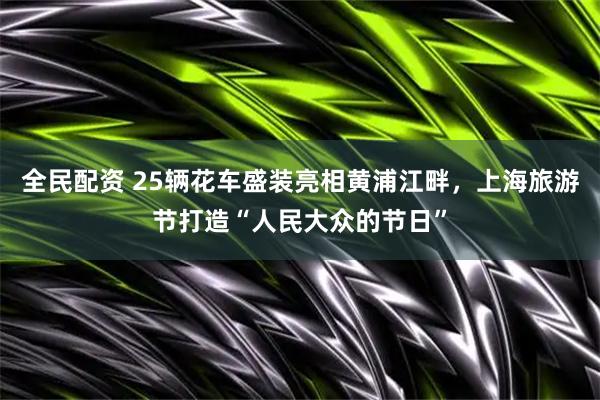 全民配资 25辆花车盛装亮相黄浦江畔，上海旅游节打造“人民大众的节日”