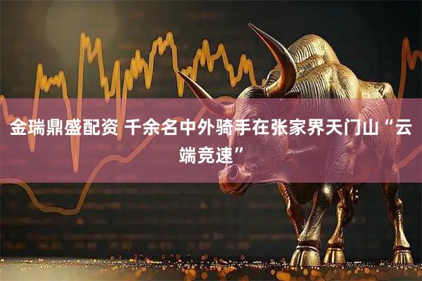 金瑞鼎盛配资 千余名中外骑手在张家界天门山“云端竞速”