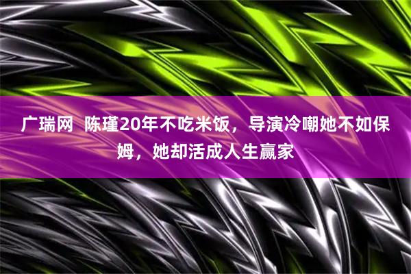 广瑞网  陈瑾20年不吃米饭，导演冷嘲她不如保姆，她却活成人生赢家