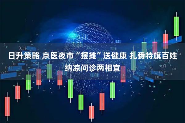 日升策略 京医夜市“摆摊”送健康 扎赉特旗百姓纳凉问诊两相宜