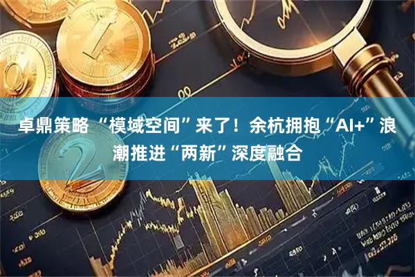 卓鼎策略 “模域空间”来了！余杭拥抱“AI+”浪潮推进“两新”深度融合