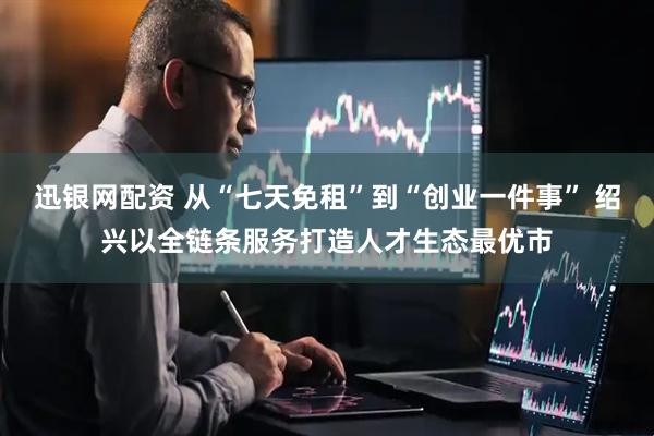迅银网配资 从“七天免租”到“创业一件事” 绍兴以全链条服务打造人才生态最优市