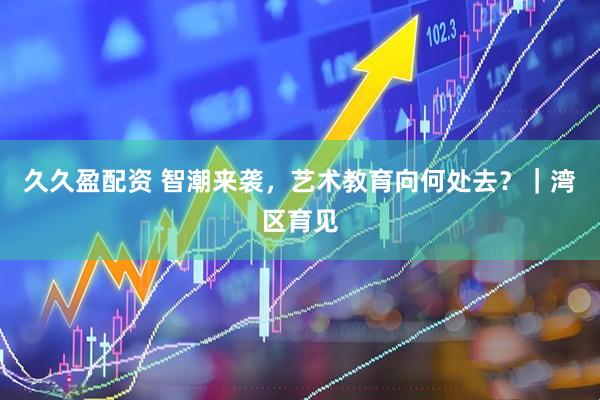久久盈配资 智潮来袭，艺术教育向何处去？｜湾区育见