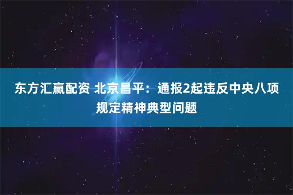 东方汇赢配资 北京昌平：通报2起违反中央八项规定精神典型问题