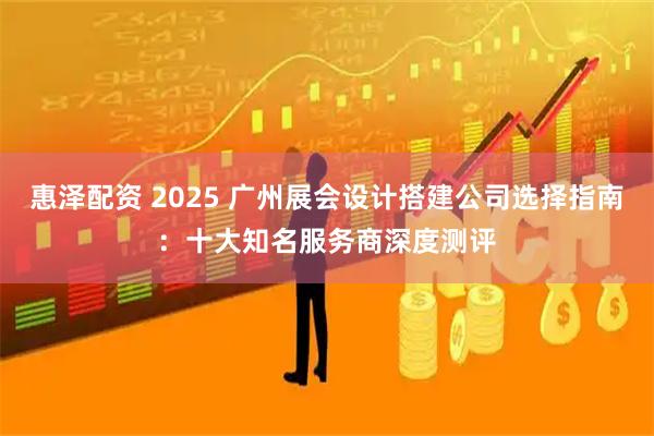惠泽配资 2025 广州展会设计搭建公司选择指南：十大知名服务商深度测评