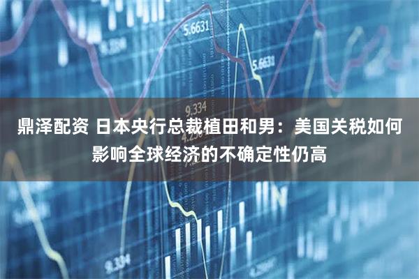 鼎泽配资 日本央行总裁植田和男：美国关税如何影响全球经济的不确定性仍高