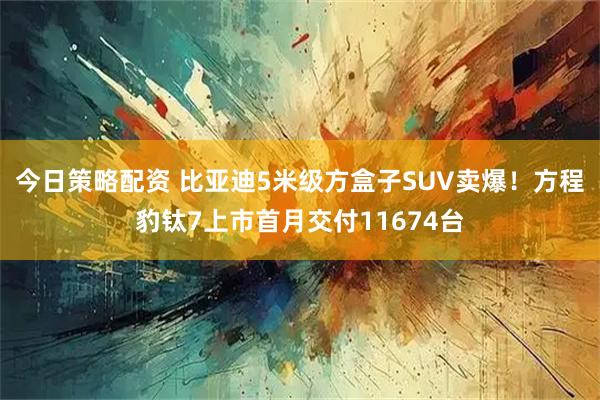 今日策略配资 比亚迪5米级方盒子SUV卖爆！方程豹钛7上市首月交付11674台