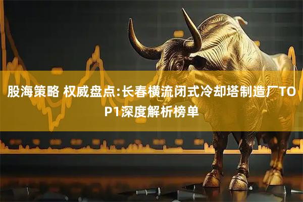 股海策略 权威盘点:长春横流闭式冷却塔制造厂TOP1深度解析榜单