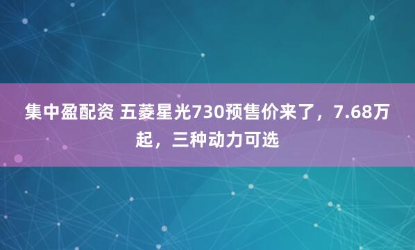 集中盈配资 五菱星光730预售价来了，7.68万起，三种动力可选