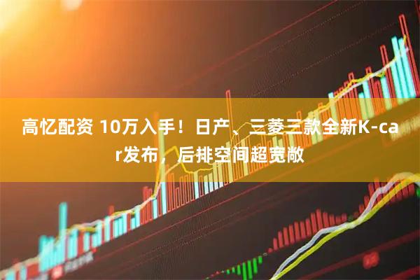 高忆配资 10万入手！日产、三菱三款全新K-car发布，后排空间超宽敞