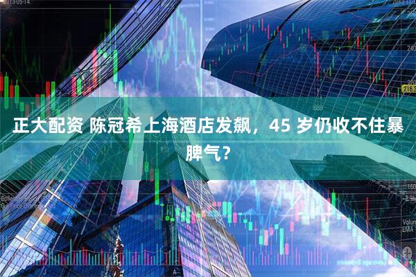 正大配资 陈冠希上海酒店发飙，45 岁仍收不住暴脾气？