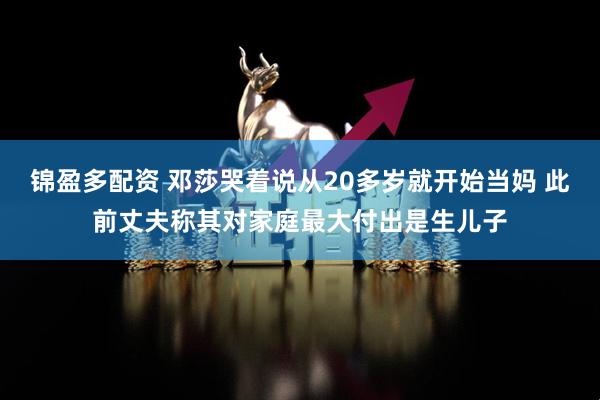 锦盈多配资 邓莎哭着说从20多岁就开始当妈 此前丈夫称其对家庭最大付出是生儿子