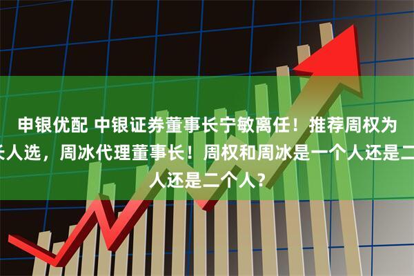 申银优配 中银证券董事长宁敏离任！推荐周权为董事长人选，周冰代理董事长！周权和周冰是一个人还是二个人？