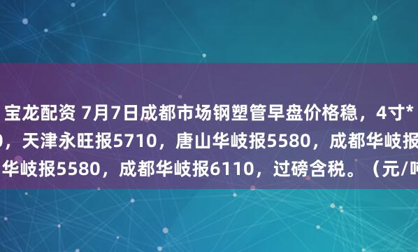 宝龙配资 7月7日成都市场钢塑管早盘价格稳，4寸*3.75天津友发报5610，天津永旺报5710，唐山华岐报5580，成都华岐报6110，过磅含税。（元/吨）