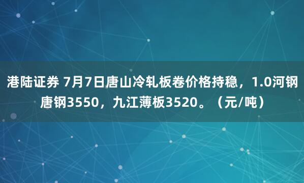 港陆证券 7月7日唐山冷轧板卷价格持稳，1.0河钢唐钢3550，九江薄板3520。（元/吨）