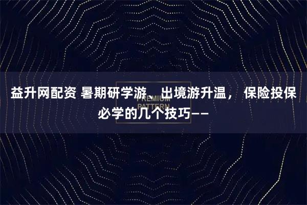 益升网配资 暑期研学游、出境游升温， 保险投保必学的几个技巧——