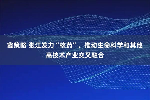 鑫策略 张江发力“核药”，推动生命科学和其他高技术产业交叉融合