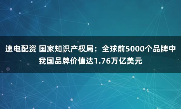 速电配资 国家知识产权局:全球前5000个品牌中我国品牌价值达1.76万亿美元