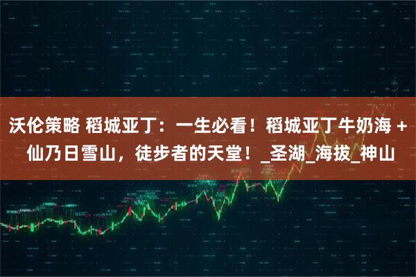 沃伦策略 稻城亚丁:一生必看!稻城亚丁牛奶海 + 仙乃日雪山,徒步者的天堂!_圣湖_海拔_神山