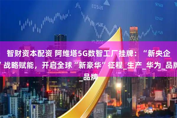 智财资本配资 阿维塔5G数智工厂挂牌：“新央企”战略赋能，开启全球“新豪华”征程_生产_华为_品牌
