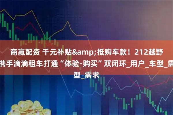 商赢配资 千元补贴&抵购车款！212越野车携手滴滴租车打通“体验-购买”双闭环_用户_车型_需求