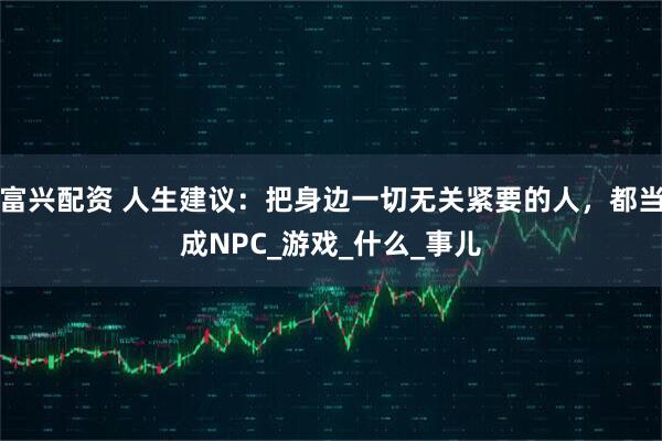 富兴配资 人生建议：把身边一切无关紧要的人，都当成NPC_游戏_什么_事儿