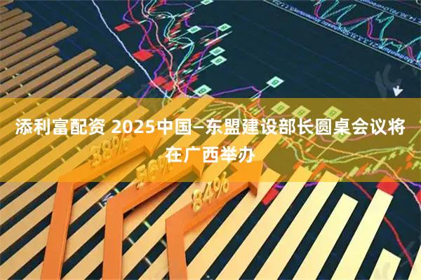 添利富配资 2025中国—东盟建设部长圆桌会议将在广西举办