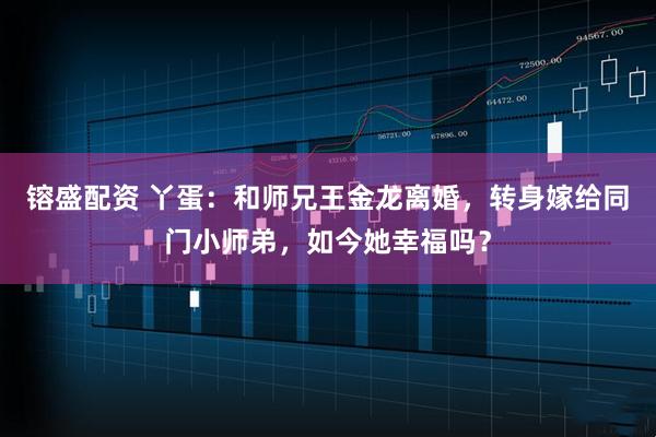 镕盛配资 丫蛋：和师兄王金龙离婚，转身嫁给同门小师弟，如今她幸福吗？