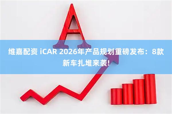 维嘉配资 iCAR 2026年产品规划重磅发布：8款新车扎堆来袭!